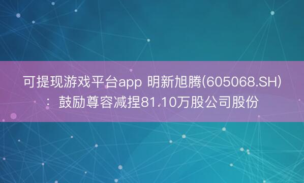 可提现游戏平台app 明新旭腾(605068.SH)：鼓励尊容减捏81.10万股公司股份