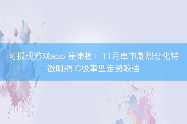 可提现游戏app 崔東樹：11月車市劇烈分化特徵明顯 C級車型走勢較強