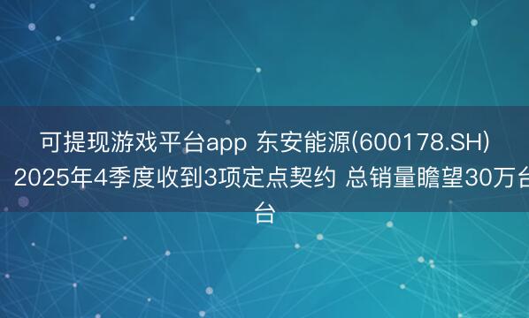 可提现游戏平台app 东安能源(600178.SH)：2025年4季度收到3项定点契约 总销量瞻望30万台