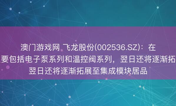 澳门游戏网 飞龙股份(002536.SZ)：在液冷限制的居品主要包括电子泵系列和温控阀系列，翌日还将逐渐拓展至集成模块居品