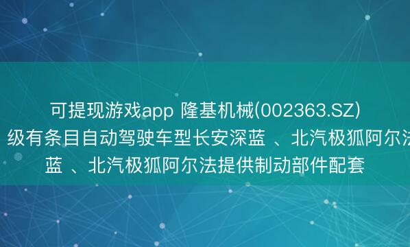 可提现游戏app 隆基机械(002363.SZ)：已为我国首批 L3 级有条目自动驾驶车型长安深蓝 、北汽极狐阿尔法提供制动部件配套