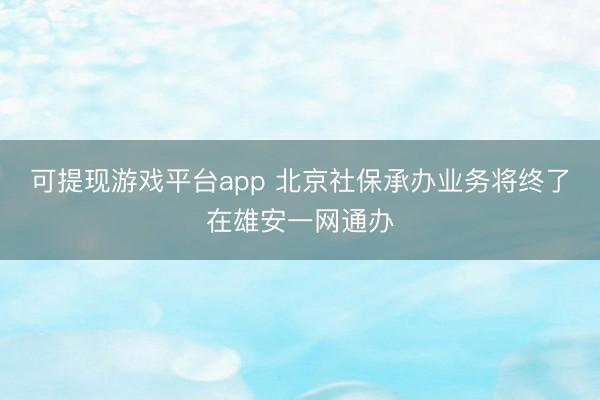 可提现游戏平台app 北京社保承办业务将终了在雄安一网通办