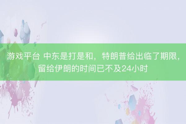 游戏平台 中东是打是和,特朗普给出临了期限,留给伊朗的时间已不及24小时