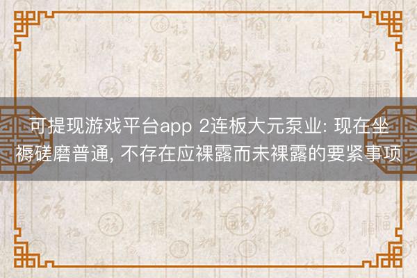 可提现游戏平台app 2连板大元泵业: 现在坐褥磋磨普通, 不存在应裸露而未裸露的要紧事项