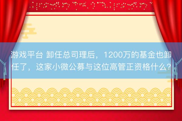 游戏平台 卸任总司理后，1200万的基金也卸任了，这家小微公募与这位高管正资格什么？