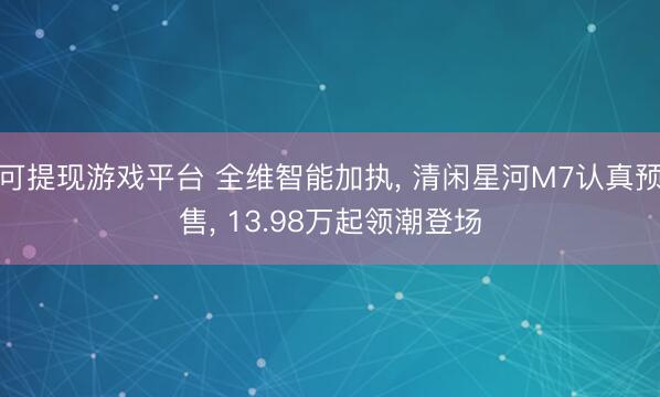 可提现游戏平台 全维智能加执， 清闲星河M7认真预售， 13.98万起领潮登场