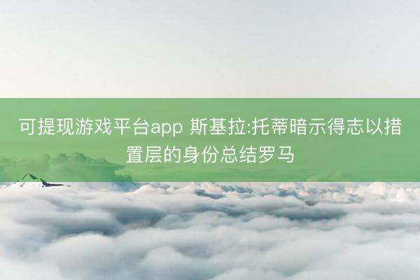 可提现游戏平台app 斯基拉:托蒂暗示得志以措置层的身份总结罗马