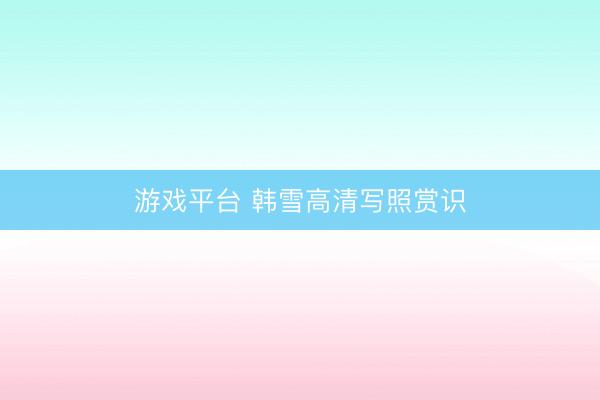 游戏平台 韩雪高清写照赏识