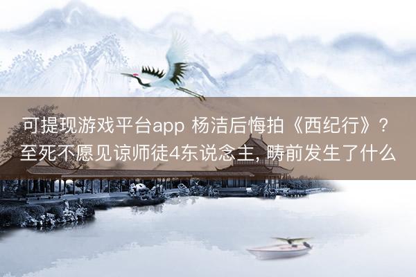 可提现游戏平台app 杨洁后悔拍《西纪行》? 至死不愿见谅师徒4东说念主, 畴前发生了什么