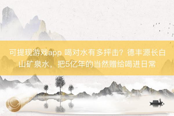 可提现游戏app 喝对水有多抨击？德丰源长白山矿泉水，把5亿年的当然赠给喝进日常