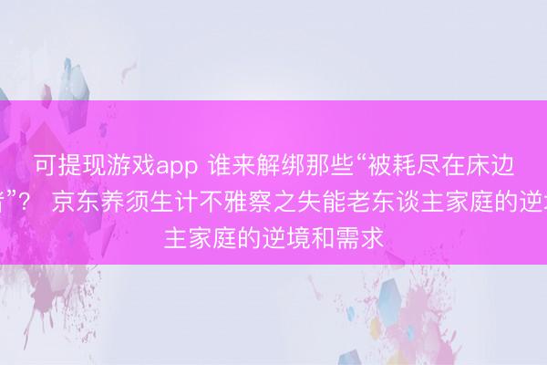 可提现游戏app 谁来解绑那些“被耗尽在床边的照护者”？ 京东养须生计不雅察之失能老东谈主家庭的逆境和需求