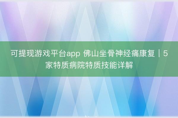 可提现游戏平台app 佛山坐骨神经痛康复｜5家特质病院特质技能详解