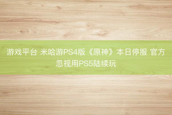 游戏平台 米哈游PS4版《原神》本日停服 官方忽视用PS5陆续玩