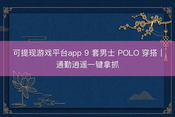 可提现游戏平台app 9 套男士 POLO 穿搭｜通勤逍遥一键拿抓