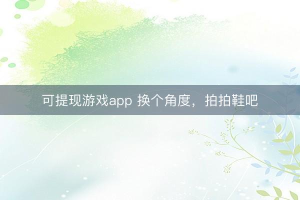 可提现游戏app 换个角度，拍拍鞋吧