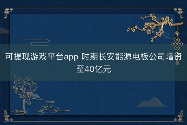 可提现游戏平台app 时期长安能源电板公司增资至40亿元