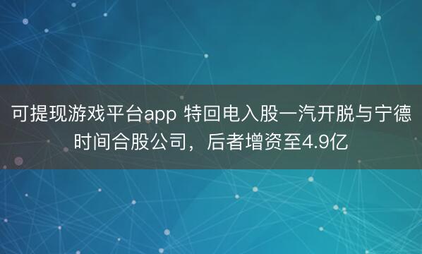 可提现游戏平台app 特回电入股一汽开脱与宁德时间合股公司，后者增资至4.9亿