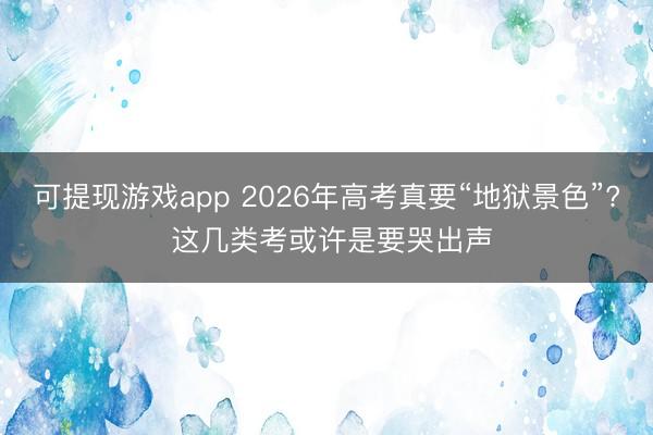 可提现游戏app 2026年高考真要“地狱景色”? 这几类考或许是要哭出声