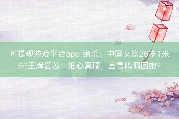 可提现游戏平台app 绝杀！中国女篮26岁1米86王牌复苏：细心真硬，宫鲁鸣调回她？