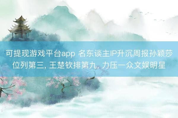 可提现游戏平台app 名东谈主IP升沉周报孙颖莎位列第三， 王楚钦排第九， 力压一众文娱明星