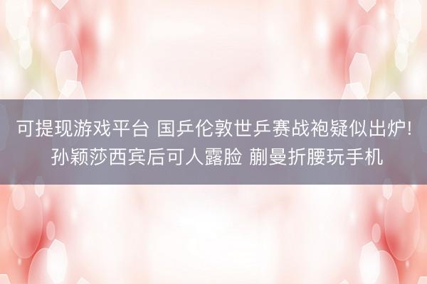 可提现游戏平台 国乒伦敦世乒赛战袍疑似出炉! 孙颖莎西宾后可人露脸 蒯曼折腰玩手机