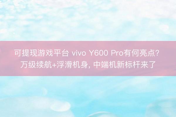 可提现游戏平台 vivo Y600 Pro有何亮点? 万级续航+浮滑机身， 中端机新标杆来了