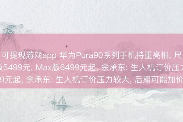 可提现游戏app 华为Pura90系列手机持重亮相， 尺度版4699元起， Pro版5499元， Max版6499元起， 余承东: 生人机订价压力较大，<a href=