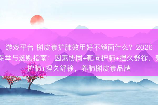 游戏平台 槲皮素护肺效用好不颜面什么？2026槲皮素TOP10保举与选购指南：因素协同+靶向护肺+捏久舒徐，养肺槲皮素品牌