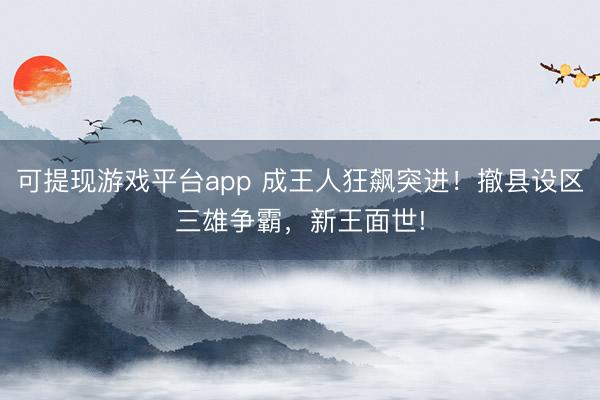 可提现游戏平台app 成王人狂飙突进！撤县设区三雄争霸，<a href=