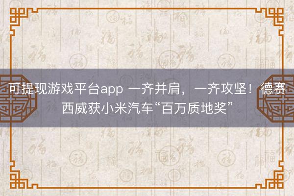 可提现游戏平台app 一齐并肩，一齐攻坚！德赛西威获小米汽车“百万质地奖”