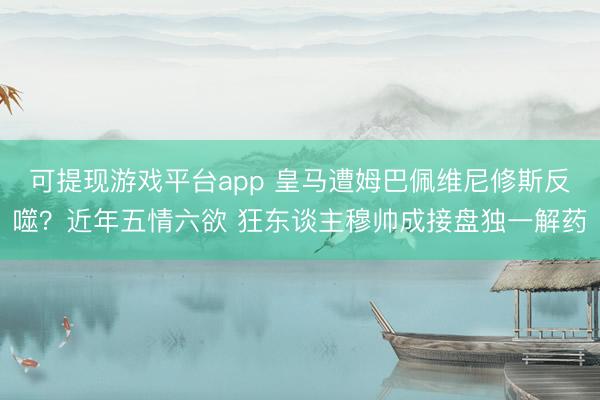 可提现游戏平台app 皇马遭姆巴佩维尼修斯反噬？近年五情六欲 狂东谈主穆帅成接盘独一解药