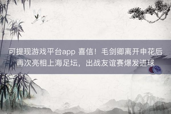可提现游戏平台app 喜信！毛剑卿离开申花后再次亮相上海足坛，出战友谊赛爆发进球
