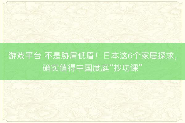 游戏平台 不是胁肩低眉！日本这6个家居探求，确实值得中国度庭“抄功课”