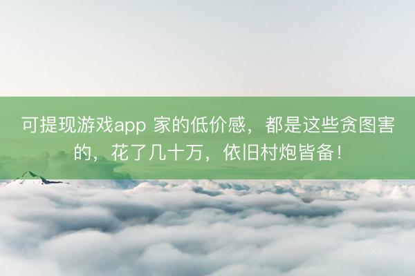 可提现游戏app 家的低价感，都是这些贪图害的，花了几十万，依旧村炮皆备！