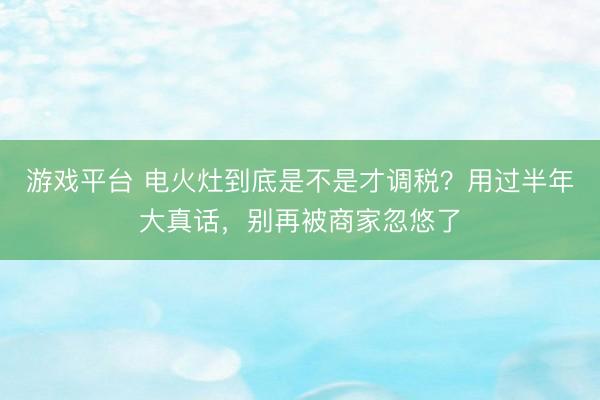 游戏平台 电火灶到底是不是才调税？用过半年大真话，别再被商家忽悠了