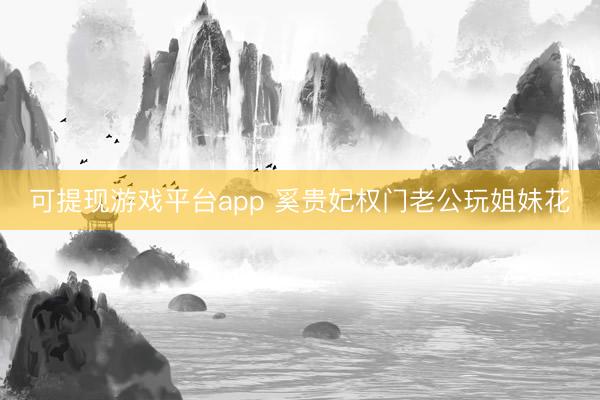 可提现游戏平台app 奚贵妃权门老公玩姐妹花