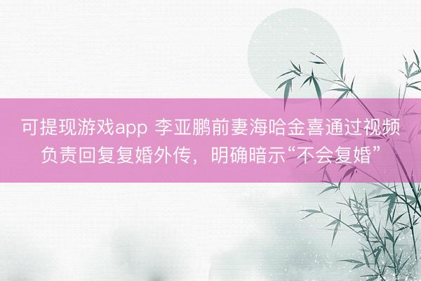 可提现游戏app 李亚鹏前妻海哈金喜通过视频负责回复复婚外传，明确暗示“不会复婚”