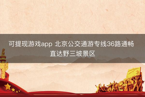 可提现游戏app 北京公交通游专线36路通畅 直达野三坡景区