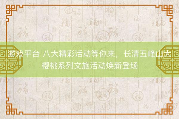 游戏平台 八大精彩活动等你来，长清五峰山大樱桃系列文旅活动焕新登场