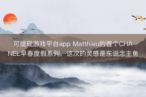 可提现游戏平台app Matthieu的首个CHANEL早春度假系列，这次的灵感是东说念主鱼