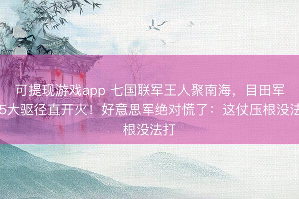 可提现游戏app 七国联军王人聚南海，目田军055大驱径直开火！好意思军绝对慌了：这仗压根没法打