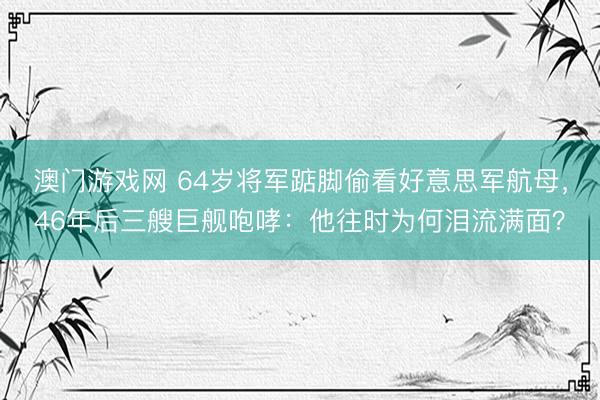 澳门游戏网 64岁将军踮脚偷看好意思军航母，46年后三艘巨舰咆哮：他往时为何泪流满面？