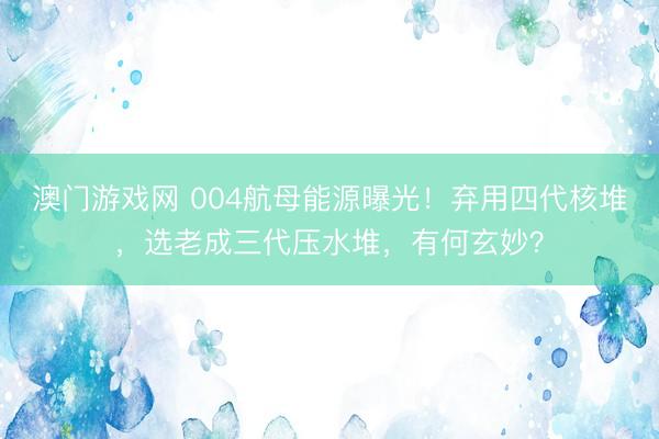 澳门游戏网 004航母能源曝光！弃用四代核堆，选老成三代压水堆，有何玄妙？