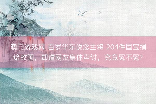 澳门游戏网 百岁华东说念主将 204件国宝捐给故国，却遭网友集体声讨，究竟冤不冤？