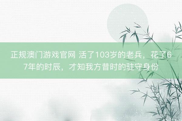 正规澳门游戏官网 活了103岁的老兵，花了67年的时辰，才知我方昔时的驻守身份
