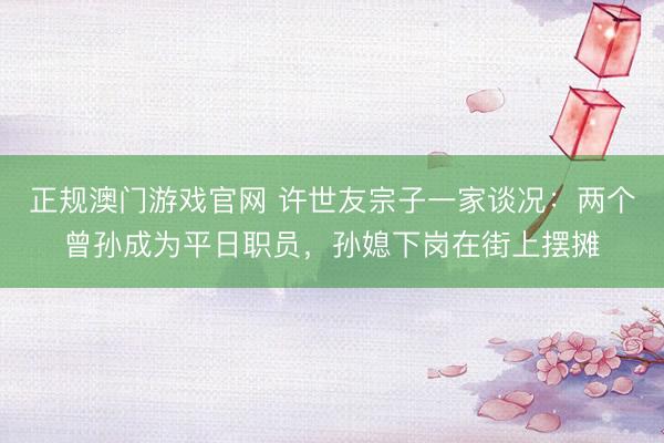 正规澳门游戏官网 许世友宗子一家谈况：两个曾孙成为平日职员，孙媳下岗在街上摆摊