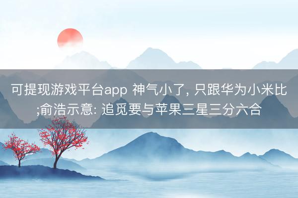 可提现游戏平台app 神气小了， 只跟华为小米比;俞浩示意: 追觅要与苹果三星三分六合
