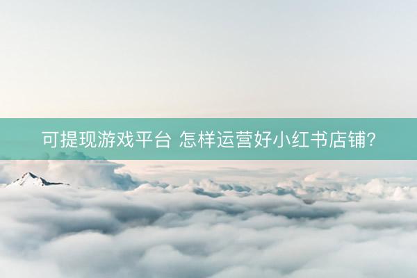 可提现游戏平台 怎样运营好小红书店铺?