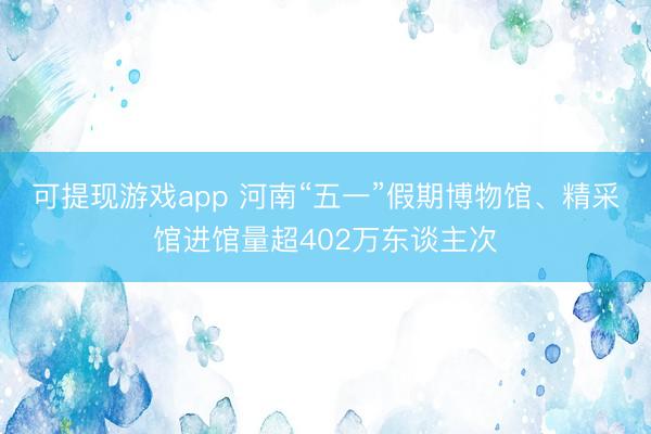 可提现游戏app 河南“五一”假期博物馆、精采馆进馆量超402万东谈主次