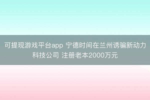 可提现游戏平台app 宁德时间在兰州诱骗新动力科技公司 注册老本2000万元